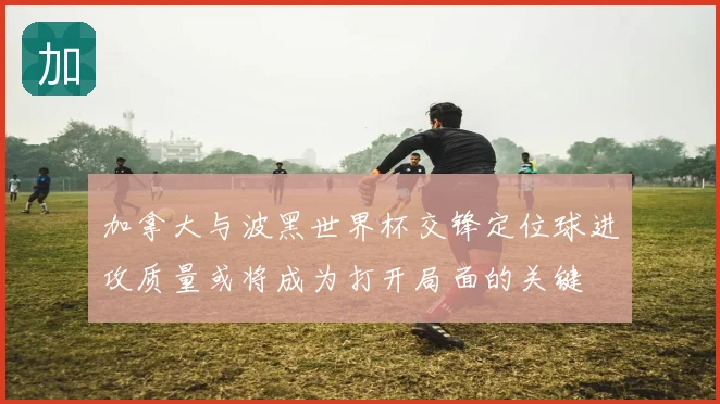 加拿大与波黑世界杯交锋定位球进攻质量或将成为打开局面的关键